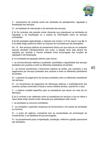 V - mecanismos de controle social nas atividades de planejamento, regulação e
fiscalização dos serviços;
VI - as hipóteses de intervenção e de retomada dos serviços.
§ 3o Os contratos não poderão conter cláusulas que prejudiquem as atividades de
regulação e de fiscalização ou o acesso às informações sobre os serviços
contratados.
§ 4o Na prestação regionalizada, o disposto nos incisos I a IV do caput e nos §§ 1o
e 2o deste artigo poderá se referir ao conjunto de municípios por ela abrangidos.
Art. 12. Nos serviços públicos de saneamento básico em que mais de um prestador
execute atividade interdependente com outra, a relação entre elas deverá ser
regulada por contrato e haverá entidade única encarregada das funções de
regulação e de fiscalização.
§ 1o A entidade de regulação definirá, pelo menos:
I - as normas técnicas relativas à qualidade, quantidade e regularidade dos serviços
prestados aos usuários e entre os diferentes prestadores envolvidos;
II - as normas econômicas e financeiras relativas às tarifas, aos subsídios e aos
pagamentos por serviços prestados aos usuários e entre os diferentes prestadores
envolvidos;
III - a garantia de pagamento de serviços prestados entre os diferentes prestadores
dos serviços;
IV - os mecanismos de pagamento de diferenças relativas a inadimplemento dos
usuários, perdas comerciais e físicas e outros créditos devidos, quando for o caso;
V - o sistema contábil específico para os prestadores que atuem em mais de um
Município.
§ 2o O contrato a ser celebrado entre os prestadores de serviços a que se refere o
caput deste artigo deverá conter cláusulas que estabeleçam pelo menos:
I - as atividades ou insumos contratados;
II - as condições e garantias recíprocas de fornecimento e de acesso às atividades
ou insumos;
III - o prazo de vigência, compatível com as necessidades de amortização de
investimentos, e as hipóteses de sua prorrogação;
IV - os procedimentos para a implantação, ampliação, melhoria e gestão operacional
das atividades;

45

 