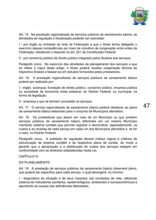 Art. 15. Na prestação regionalizada de serviços públicos de saneamento básico, as
atividades de regulação e fiscalização poderão ser exercidas:
I - por órgão ou entidade de ente da Federação a que o titular tenha delegado o
exercício dessas competências por meio de convênio de cooperação entre entes da
Federação, obedecido o disposto no art. 241 da Constituição Federal;
II - por consórcio público de direito público integrado pelos titulares dos serviços.
Parágrafo único. No exercício das atividades de planejamento dos serviços a que
se refere o caput deste artigo, o titular poderá receber cooperação técnica do
respectivo Estado e basear-se em estudos fornecidos pelos prestadores.
Art. 16. A prestação regionalizada de serviços públicos de saneamento básico
poderá ser realizada por:
I - órgão, autarquia, fundação de direito público, consórcio público, empresa pública
ou sociedade de economia mista estadual, do Distrito Federal, ou municipal, na
forma da legislação;
II - empresa a que se tenham concedido os serviços.
Art. 17. O serviço regionalizado de saneamento básico poderá obedecer ao plano
de saneamento básico elaborado para o conjunto de Municípios atendidos.
Art. 18. Os prestadores que atuem em mais de um Município ou que prestem
serviços públicos de saneamento básico diferentes em um mesmo Município
manterão sistema contábil que permita registrar e demonstrar, separadamente, os
custos e as receitas de cada serviço em cada um dos Municípios atendidos e, se for
o caso, no Distrito Federal.
Parágrafo único. A entidade de regulação deverá instituir regras e critérios de
estruturação de sistema contábil e do respectivo plano de contas, de modo a
garantir que a apropriação e a distribuição de custos dos serviços estejam em
conformidade com as diretrizes estabelecidas nesta Lei.
CAPÍTULO IV
DO PLANEJAMENTO
Art. 19. A prestação de serviços públicos de saneamento básico observará plano,
que poderá ser específico para cada serviço, o qual abrangerá, no mínimo:
I - diagnóstico da situação e de seus impactos nas condições de vida, utilizando
sistema de indicadores sanitários, epidemiológicos, ambientais e socioeconômicos e
apontando as causas das deficiências detectadas;

47

 