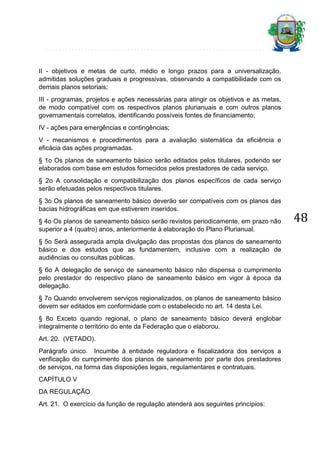II - objetivos e metas de curto, médio e longo prazos para a universalização,
admitidas soluções graduais e progressivas, observando a compatibilidade com os
demais planos setoriais;
III - programas, projetos e ações necessárias para atingir os objetivos e as metas,
de modo compatível com os respectivos planos plurianuais e com outros planos
governamentais correlatos, identificando possíveis fontes de financiamento;
IV - ações para emergências e contingências;
V - mecanismos e procedimentos para a avaliação sistemática da eficiência e
eficácia das ações programadas.
§ 1o Os planos de saneamento básico serão editados pelos titulares, podendo ser
elaborados com base em estudos fornecidos pelos prestadores de cada serviço.
§ 2o A consolidação e compatibilização dos planos específicos de cada serviço
serão efetuadas pelos respectivos titulares.
§ 3o Os planos de saneamento básico deverão ser compatíveis com os planos das
bacias hidrográficas em que estiverem inseridos.
§ 4o Os planos de saneamento básico serão revistos periodicamente, em prazo não
superior a 4 (quatro) anos, anteriormente à elaboração do Plano Plurianual.
§ 5o Será assegurada ampla divulgação das propostas dos planos de saneamento
básico e dos estudos que as fundamentem, inclusive com a realização de
audiências ou consultas públicas.
§ 6o A delegação de serviço de saneamento básico não dispensa o cumprimento
pelo prestador do respectivo plano de saneamento básico em vigor à época da
delegação.
§ 7o Quando envolverem serviços regionalizados, os planos de saneamento básico
devem ser editados em conformidade com o estabelecido no art. 14 desta Lei.
§ 8o Exceto quando regional, o plano de saneamento básico deverá englobar
integralmente o território do ente da Federação que o elaborou.
Art. 20. (VETADO).
Parágrafo único. Incumbe à entidade reguladora e fiscalizadora dos serviços a
verificação do cumprimento dos planos de saneamento por parte dos prestadores
de serviços, na forma das disposições legais, regulamentares e contratuais.
CAPÍTULO V
DA REGULAÇÃO
Art. 21. O exercício da função de regulação atenderá aos seguintes princípios:

48

 