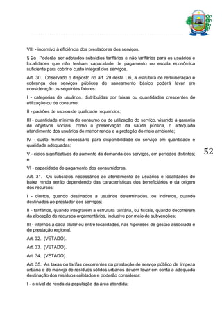 VIII - incentivo à eficiência dos prestadores dos serviços.
§ 2o Poderão ser adotados subsídios tarifários e não tarifários para os usuários e
localidades que não tenham capacidade de pagamento ou escala econômica
suficiente para cobrir o custo integral dos serviços.
Art. 30. Observado o disposto no art. 29 desta Lei, a estrutura de remuneração e
cobrança dos serviços públicos de saneamento básico poderá levar em
consideração os seguintes fatores:
I - categorias de usuários, distribuídas por faixas ou quantidades crescentes de
utilização ou de consumo;
II - padrões de uso ou de qualidade requeridos;
III - quantidade mínima de consumo ou de utilização do serviço, visando à garantia
de objetivos sociais, como a preservação da saúde pública, o adequado
atendimento dos usuários de menor renda e a proteção do meio ambiente;
IV - custo mínimo necessário para disponibilidade do serviço em quantidade e
qualidade adequadas;
V - ciclos significativos de aumento da demanda dos serviços, em períodos distintos;
e
VI - capacidade de pagamento dos consumidores.
Art. 31. Os subsídios necessários ao atendimento de usuários e localidades de
baixa renda serão dependendo das características dos beneficiários e da origem
dos recursos:
I - diretos, quando destinados a usuários determinados, ou indiretos, quando
destinados ao prestador dos serviços;
II - tarifários, quando integrarem a estrutura tarifária, ou fiscais, quando decorrerem
da alocação de recursos orçamentários, inclusive por meio de subvenções;
III - internos a cada titular ou entre localidades, nas hipóteses de gestão associada e
de prestação regional.
Art. 32. (VETADO).
Art. 33. (VETADO).
Art. 34. (VETADO).
Art. 35. As taxas ou tarifas decorrentes da prestação de serviço público de limpeza
urbana e de manejo de resíduos sólidos urbanos devem levar em conta a adequada
destinação dos resíduos coletados e poderão considerar:
I - o nível de renda da população da área atendida;

52

 