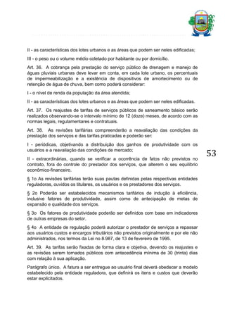 II - as características dos lotes urbanos e as áreas que podem ser neles edificadas;
III - o peso ou o volume médio coletado por habitante ou por domicílio.
Art. 36. A cobrança pela prestação do serviço público de drenagem e manejo de
águas pluviais urbanas deve levar em conta, em cada lote urbano, os percentuais
de impermeabilização e a existência de dispositivos de amortecimento ou de
retenção de água de chuva, bem como poderá considerar:
I - o nível de renda da população da área atendida;
II - as características dos lotes urbanos e as áreas que podem ser neles edificadas.
Art. 37. Os reajustes de tarifas de serviços públicos de saneamento básico serão
realizados observando-se o intervalo mínimo de 12 (doze) meses, de acordo com as
normas legais, regulamentares e contratuais.
Art. 38. As revisões tarifárias compreenderão a reavaliação das condições da
prestação dos serviços e das tarifas praticadas e poderão ser:
I - periódicas, objetivando a distribuição dos ganhos de produtividade com os
usuários e a reavaliação das condições de mercado;
II - extraordinárias, quando se verificar a ocorrência de fatos não previstos no
contrato, fora do controle do prestador dos serviços, que alterem o seu equilíbrio
econômico-financeiro.
§ 1o As revisões tarifárias terão suas pautas definidas pelas respectivas entidades
reguladoras, ouvidos os titulares, os usuários e os prestadores dos serviços.
§ 2o Poderão ser estabelecidos mecanismos tarifários de indução à eficiência,
inclusive fatores de produtividade, assim como de antecipação de metas de
expansão e qualidade dos serviços.
§ 3o Os fatores de produtividade poderão ser definidos com base em indicadores
de outras empresas do setor.
§ 4o A entidade de regulação poderá autorizar o prestador de serviços a repassar
aos usuários custos e encargos tributários não previstos originalmente e por ele não
administrados, nos termos da Lei no 8.987, de 13 de fevereiro de 1995.
Art. 39. As tarifas serão fixadas de forma clara e objetiva, devendo os reajustes e
as revisões serem tornados públicos com antecedência mínima de 30 (trinta) dias
com relação à sua aplicação.
Parágrafo único. A fatura a ser entregue ao usuário final deverá obedecer a modelo
estabelecido pela entidade reguladora, que definirá os itens e custos que deverão
estar explicitados.

53

 