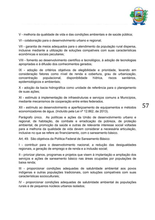 V - melhoria da qualidade de vida e das condições ambientais e de saúde pública;
VI - colaboração para o desenvolvimento urbano e regional;
VII - garantia de meios adequados para o atendimento da população rural dispersa,
inclusive mediante a utilização de soluções compatíveis com suas características
econômicas e sociais peculiares;
VIII - fomento ao desenvolvimento científico e tecnológico, à adoção de tecnologias
apropriadas e à difusão dos conhecimentos gerados;
IX - adoção de critérios objetivos de elegibilidade e prioridade, levando em
consideração fatores como nível de renda e cobertura, grau de urbanização,
concentração
populacional,
disponibilidade
hídrica,
riscos
sanitários,
epidemiológicos e ambientais;
X - adoção da bacia hidrográfica como unidade de referência para o planejamento
de suas ações;
XI - estímulo à implementação de infraestruturas e serviços comuns a Municípios,
mediante mecanismos de cooperação entre entes federados.
XII - estímulo ao desenvolvimento e aperfeiçoamento de equipamentos e métodos
economizadores de água. (Incluído pela Lei nº 12.862, de 2013).
Parágrafo único. As políticas e ações da União de desenvolvimento urbano e
regional, de habitação, de combate e erradicação da pobreza, de proteção
ambiental, de promoção da saúde e outras de relevante interesse social voltadas
para a melhoria da qualidade de vida devem considerar a necessária articulação,
inclusive no que se refere ao financiamento, com o saneamento básico.
Art. 49. São objetivos da Política Federal de Saneamento Básico:
I - contribuir para o desenvolvimento nacional, a redução das desigualdades
regionais, a geração de emprego e de renda e a inclusão social;
II - priorizar planos, programas e projetos que visem à implantação e ampliação dos
serviços e ações de saneamento básico nas áreas ocupadas por populações de
baixa renda;
III - proporcionar condições adequadas de salubridade ambiental aos povos
indígenas e outras populações tradicionais, com soluções compatíveis com suas
características socioculturais;
IV - proporcionar condições adequadas de salubridade ambiental às populações
rurais e de pequenos núcleos urbanos isolados;

57

 