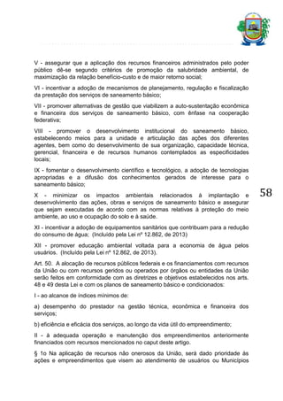 V - assegurar que a aplicação dos recursos financeiros administrados pelo poder
público dê-se segundo critérios de promoção da salubridade ambiental, de
maximização da relação benefício-custo e de maior retorno social;
VI - incentivar a adoção de mecanismos de planejamento, regulação e fiscalização
da prestação dos serviços de saneamento básico;
VII - promover alternativas de gestão que viabilizem a auto-sustentação econômica
e financeira dos serviços de saneamento básico, com ênfase na cooperação
federativa;
VIII - promover o desenvolvimento institucional do saneamento básico,
estabelecendo meios para a unidade e articulação das ações dos diferentes
agentes, bem como do desenvolvimento de sua organização, capacidade técnica,
gerencial, financeira e de recursos humanos contemplados as especificidades
locais;
IX - fomentar o desenvolvimento científico e tecnológico, a adoção de tecnologias
apropriadas e a difusão dos conhecimentos gerados de interesse para o
saneamento básico;
X - minimizar os impactos ambientais relacionados à implantação e
desenvolvimento das ações, obras e serviços de saneamento básico e assegurar
que sejam executadas de acordo com as normas relativas à proteção do meio
ambiente, ao uso e ocupação do solo e à saúde.
XI - incentivar a adoção de equipamentos sanitários que contribuam para a redução
do consumo de água; (Incluído pela Lei nº 12.862, de 2013)
XII - promover educação ambiental voltada para a economia de água pelos
usuários. (Incluído pela Lei nº 12.862, de 2013).
Art. 50. A alocação de recursos públicos federais e os financiamentos com recursos
da União ou com recursos geridos ou operados por órgãos ou entidades da União
serão feitos em conformidade com as diretrizes e objetivos estabelecidos nos arts.
48 e 49 desta Lei e com os planos de saneamento básico e condicionados:
I - ao alcance de índices mínimos de:
a) desempenho do prestador na gestão técnica, econômica e financeira dos
serviços;
b) eficiência e eficácia dos serviços, ao longo da vida útil do empreendimento;
II - à adequada operação e manutenção dos empreendimentos anteriormente
financiados com recursos mencionados no caput deste artigo.
§ 1o Na aplicação de recursos não onerosos da União, será dado prioridade às
ações e empreendimentos que visem ao atendimento de usuários ou Municípios

58

 