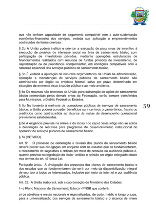que não tenham capacidade de pagamento compatível com a auto-sustentação
econômico-financeira dos serviços, vedada sua aplicação a empreendimentos
contratados de forma onerosa.
§ 2o A União poderá instituir e orientar a execução de programas de incentivo à
execução de projetos de interesse social na área de saneamento básico com
participação de investidores privados, mediante operações estruturadas de
financiamentos realizados com recursos de fundos privados de investimento, de
capitalização ou de previdência complementar, em condições compatíveis com a
natureza essencial dos serviços públicos de saneamento básico.
§ 3o É vedada a aplicação de recursos orçamentários da União na administração,
operação e manutenção de serviços públicos de saneamento básico não
administrado por órgão ou entidade federal, salvo por prazo determinado em
situações de eminente risco à saúde pública e ao meio ambiente.
§ 4o Os recursos não onerosos da União, para subvenção de ações de saneamento
básico promovidas pelos demais entes da Federação, serão sempre transferidos
para Municípios, o Distrito Federal ou Estados.
§ 5o No fomento à melhoria de operadores públicos de serviços de saneamento
básico, a União poderá conceder benefícios ou incentivos orçamentários, fiscais ou
creditícios como contrapartida ao alcance de metas de desempenho operacional
previamente estabelecidas.
§ 6o A exigência prevista na alínea a do inciso I do caput deste artigo não se aplica
à destinação de recursos para programas de desenvolvimento institucional do
operador de serviços públicos de saneamento básico.
§ 7o (VETADO).
Art. 51. O processo de elaboração e revisão dos planos de saneamento básico
deverá prever sua divulgação em conjunto com os estudos que os fundamentarem,
o recebimento de sugestões e críticas por meio de consulta ou audiência pública e,
quando previsto na legislação do titular, análise e opinião por órgão colegiado criado
nos termos do art. 47 desta Lei.
Parágrafo único. A divulgação das propostas dos planos de saneamento básico e
dos estudos que as fundamentarem dar-se-á por meio da disponibilização integral
de seu teor a todos os interessados, inclusive por meio da internet e por audiência
pública.
Art. 52. A União elaborará, sob a coordenação do Ministério das Cidades:
I - o Plano Nacional de Saneamento Básico - PNSB que conterá:
a) os objetivos e metas nacionais e regionalizadas, de curto, médio e longo prazos,
para a universalização dos serviços de saneamento básico e o alcance de níveis

59

 