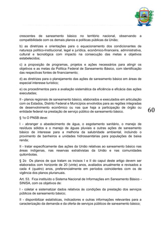 crescentes de saneamento básico no território nacional, observando
compatibilidade com os demais planos e políticas públicas da União;

a

b) as diretrizes e orientações para o equacionamento dos condicionantes de
natureza político-institucional, legal e jurídica, econômico-financeira, administrativa,
cultural e tecnológica com impacto na consecução das metas e objetivos
estabelecidos;
c) a proposição de programas, projetos e ações necessários para atingir os
objetivos e as metas da Política Federal de Saneamento Básico, com identificação
das respectivas fontes de financiamento;
d) as diretrizes para o planejamento das ações de saneamento básico em áreas de
especial interesse turístico;
e) os procedimentos para a avaliação sistemática da eficiência e eficácia das ações
executadas;
II - planos regionais de saneamento básico, elaborados e executados em articulação
com os Estados, Distrito Federal e Municípios envolvidos para as regiões integradas
de desenvolvimento econômico ou nas que haja a participação de órgão ou
entidade federal na prestação de serviço público de saneamento básico.
§ 1o O PNSB deve:
I - abranger o abastecimento de água, o esgotamento sanitário, o manejo de
resíduos sólidos e o manejo de águas pluviais e outras ações de saneamento
básico de interesse para a melhoria da salubridade ambiental, incluindo o
provimento de banheiros e unidades hidrossanitárias para populações de baixa
renda;
II - tratar especificamente das ações da União relativas ao saneamento básico nas
áreas indígenas, nas reservas extrativistas da União e nas comunidades
quilombolas.
§ 2o Os planos de que tratam os incisos I e II do caput deste artigo devem ser
elaborados com horizonte de 20 (vinte) anos, avaliados anualmente e revisados a
cada 4 (quatro) anos, preferencialmente em períodos coincidentes com os de
vigência dos planos plurianuais.
Art. 53. Fica instituído o Sistema Nacional de Informações em Saneamento Básico SINISA, com os objetivos de:
I - coletar e sistematizar dados relativos às condições da prestação dos serviços
públicos de saneamento básico;
II - disponibilizar estatísticas, indicadores e outras informações relevantes para a
caracterização da demanda e da oferta de serviços públicos de saneamento básico;

60

 