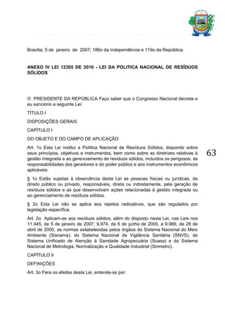 Brasília, 5 de janeiro de 2007; 186o da Independência e 119o da República.

ANEXO IV LEI 12305 DE 2010 - LEI DA POLITICA NACIONAL DE RESÍDUOS
SÓLIDOS

O PRESIDENTE DA REPÚBLICA Faço saber que o Congresso Nacional decreta e
eu sanciono a seguinte Lei:
TÍTULO I
DISPOSIÇÕES GERAIS
CAPÍTULO I
DO OBJETO E DO CAMPO DE APLICAÇÃO
Art. 1o Esta Lei institui a Política Nacional de Resíduos Sólidos, dispondo sobre
seus princípios, objetivos e instrumentos, bem como sobre as diretrizes relativas à
gestão integrada e ao gerenciamento de resíduos sólidos, incluídos os perigosos, às
responsabilidades dos geradores e do poder público e aos instrumentos econômicos
aplicáveis.
§ 1o Estão sujeitas à observância desta Lei as pessoas físicas ou jurídicas, de
direito público ou privado, responsáveis, direta ou indiretamente, pela geração de
resíduos sólidos e as que desenvolvam ações relacionadas à gestão integrada ou
ao gerenciamento de resíduos sólidos.
§ 2o Esta Lei não se aplica aos rejeitos radioativos, que são regulados por
legislação específica.
Art. 2o Aplicam-se aos resíduos sólidos, além do disposto nesta Lei, nas Leis nos
11.445, de 5 de janeiro de 2007, 9.974, de 6 de junho de 2000, e 9.966, de 28 de
abril de 2000, as normas estabelecidas pelos órgãos do Sistema Nacional do Meio
Ambiente (Sisnama), do Sistema Nacional de Vigilância Sanitária (SNVS), do
Sistema Unificado de Atenção à Sanidade Agropecuária (Suasa) e do Sistema
Nacional de Metrologia, Normalização e Qualidade Industrial (Sinmetro).
CAPÍTULO II
DEFINIÇÕES
Art. 3o Para os efeitos desta Lei, entende-se por:

63

 