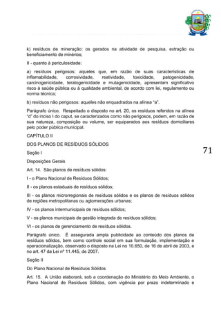 k) resíduos de mineração: os gerados na atividade de pesquisa, extração ou
beneficiamento de minérios;
II - quanto à periculosidade:
a) resíduos perigosos: aqueles que, em razão de suas características de
inflamabilidade,
corrosividade,
reatividade,
toxicidade,
patogenicidade,
carcinogenicidade, teratogenicidade e mutagenicidade, apresentam significativo
risco à saúde pública ou à qualidade ambiental, de acordo com lei, regulamento ou
norma técnica;
b) resíduos não perigosos: aqueles não enquadrados na alínea “a”.
Parágrafo único. Respeitado o disposto no art. 20, os resíduos referidos na alínea
“d” do inciso I do caput, se caracterizados como não perigosos, podem, em razão de
sua natureza, composição ou volume, ser equiparados aos resíduos domiciliares
pelo poder público municipal.
CAPÍTULO II
DOS PLANOS DE RESÍDUOS SÓLIDOS
Seção I
Disposições Gerais
Art. 14. São planos de resíduos sólidos:
I - o Plano Nacional de Resíduos Sólidos;
II - os planos estaduais de resíduos sólidos;
III - os planos microrregionais de resíduos sólidos e os planos de resíduos sólidos
de regiões metropolitanas ou aglomerações urbanas;
IV - os planos intermunicipais de resíduos sólidos;
V - os planos municipais de gestão integrada de resíduos sólidos;
VI - os planos de gerenciamento de resíduos sólidos.
Parágrafo único. É assegurada ampla publicidade ao conteúdo dos planos de
resíduos sólidos, bem como controle social em sua formulação, implementação e
operacionalização, observado o disposto na Lei no 10.650, de 16 de abril de 2003, e
no art. 47 da Lei nº 11.445, de 2007.
Seção II
Do Plano Nacional de Resíduos Sólidos
Art. 15. A União elaborará, sob a coordenação do Ministério do Meio Ambiente, o
Plano Nacional de Resíduos Sólidos, com vigência por prazo indeterminado e

71

 