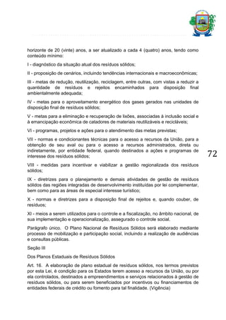 horizonte de 20 (vinte) anos, a ser atualizado a cada 4 (quatro) anos, tendo como
conteúdo mínimo:
I - diagnóstico da situação atual dos resíduos sólidos;
II - proposição de cenários, incluindo tendências internacionais e macroeconômicas;
III - metas de redução, reutilização, reciclagem, entre outras, com vistas a reduzir a
quantidade de resíduos e rejeitos encaminhados para disposição final
ambientalmente adequada;
IV - metas para o aproveitamento energético dos gases gerados nas unidades de
disposição final de resíduos sólidos;
V - metas para a eliminação e recuperação de lixões, associadas à inclusão social e
à emancipação econômica de catadores de materiais reutilizáveis e recicláveis;
VI - programas, projetos e ações para o atendimento das metas previstas;
VII - normas e condicionantes técnicas para o acesso a recursos da União, para a
obtenção de seu aval ou para o acesso a recursos administrados, direta ou
indiretamente, por entidade federal, quando destinados a ações e programas de
interesse dos resíduos sólidos;
VIII - medidas para incentivar e viabilizar a gestão regionalizada dos resíduos
sólidos;
IX - diretrizes para o planejamento e demais atividades de gestão de resíduos
sólidos das regiões integradas de desenvolvimento instituídas por lei complementar,
bem como para as áreas de especial interesse turístico;
X - normas e diretrizes para a disposição final de rejeitos e, quando couber, de
resíduos;
XI - meios a serem utilizados para o controle e a fiscalização, no âmbito nacional, de
sua implementação e operacionalização, assegurado o controle social.
Parágrafo único. O Plano Nacional de Resíduos Sólidos será elaborado mediante
processo de mobilização e participação social, incluindo a realização de audiências
e consultas públicas.
Seção III
Dos Planos Estaduais de Resíduos Sólidos
Art. 16. A elaboração de plano estadual de resíduos sólidos, nos termos previstos
por esta Lei, é condição para os Estados terem acesso a recursos da União, ou por
ela controlados, destinados a empreendimentos e serviços relacionados à gestão de
resíduos sólidos, ou para serem beneficiados por incentivos ou financiamentos de
entidades federais de crédito ou fomento para tal finalidade. (Vigência)

72

 