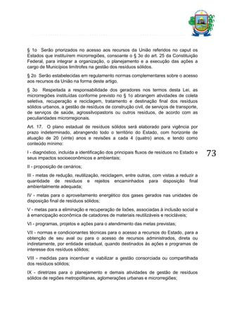§ 1o Serão priorizados no acesso aos recursos da União referidos no caput os
Estados que instituírem microrregiões, consoante o § 3o do art. 25 da Constituição
Federal, para integrar a organização, o planejamento e a execução das ações a
cargo de Municípios limítrofes na gestão dos resíduos sólidos.
§ 2o Serão estabelecidas em regulamento normas complementares sobre o acesso
aos recursos da União na forma deste artigo.
§ 3o Respeitada a responsabilidade dos geradores nos termos desta Lei, as
microrregiões instituídas conforme previsto no § 1o abrangem atividades de coleta
seletiva, recuperação e reciclagem, tratamento e destinação final dos resíduos
sólidos urbanos, a gestão de resíduos de construção civil, de serviços de transporte,
de serviços de saúde, agrossilvopastoris ou outros resíduos, de acordo com as
peculiaridades microrregionais.
Art. 17. O plano estadual de resíduos sólidos será elaborado para vigência por
prazo indeterminado, abrangendo todo o território do Estado, com horizonte de
atuação de 20 (vinte) anos e revisões a cada 4 (quatro) anos, e tendo como
conteúdo mínimo:
I - diagnóstico, incluída a identificação dos principais fluxos de resíduos no Estado e
seus impactos socioeconômicos e ambientais;
II - proposição de cenários;
III - metas de redução, reutilização, reciclagem, entre outras, com vistas a reduzir a
quantidade de resíduos e rejeitos encaminhados para disposição final
ambientalmente adequada;
IV - metas para o aproveitamento energético dos gases gerados nas unidades de
disposição final de resíduos sólidos;
V - metas para a eliminação e recuperação de lixões, associadas à inclusão social e
à emancipação econômica de catadores de materiais reutilizáveis e recicláveis;
VI - programas, projetos e ações para o atendimento das metas previstas;
VII - normas e condicionantes técnicas para o acesso a recursos do Estado, para a
obtenção de seu aval ou para o acesso de recursos administrados, direta ou
indiretamente, por entidade estadual, quando destinados às ações e programas de
interesse dos resíduos sólidos;
VIII - medidas para incentivar e viabilizar a gestão consorciada ou compartilhada
dos resíduos sólidos;
IX - diretrizes para o planejamento e demais atividades de gestão de resíduos
sólidos de regiões metropolitanas, aglomerações urbanas e microrregiões;

73

 