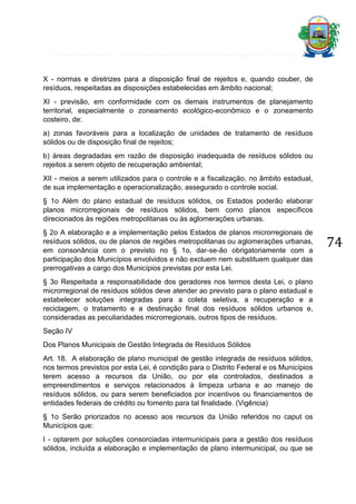 X - normas e diretrizes para a disposição final de rejeitos e, quando couber, de
resíduos, respeitadas as disposições estabelecidas em âmbito nacional;
XI - previsão, em conformidade com os demais instrumentos de planejamento
territorial, especialmente o zoneamento ecológico-econômico e o zoneamento
costeiro, de:
a) zonas favoráveis para a localização de unidades de tratamento de resíduos
sólidos ou de disposição final de rejeitos;
b) áreas degradadas em razão de disposição inadequada de resíduos sólidos ou
rejeitos a serem objeto de recuperação ambiental;
XII - meios a serem utilizados para o controle e a fiscalização, no âmbito estadual,
de sua implementação e operacionalização, assegurado o controle social.
§ 1o Além do plano estadual de resíduos sólidos, os Estados poderão elaborar
planos microrregionais de resíduos sólidos, bem como planos específicos
direcionados às regiões metropolitanas ou às aglomerações urbanas.
§ 2o A elaboração e a implementação pelos Estados de planos microrregionais de
resíduos sólidos, ou de planos de regiões metropolitanas ou aglomerações urbanas,
em consonância com o previsto no § 1o, dar-se-ão obrigatoriamente com a
participação dos Municípios envolvidos e não excluem nem substituem qualquer das
prerrogativas a cargo dos Municípios previstas por esta Lei.
§ 3o Respeitada a responsabilidade dos geradores nos termos desta Lei, o plano
microrregional de resíduos sólidos deve atender ao previsto para o plano estadual e
estabelecer soluções integradas para a coleta seletiva, a recuperação e a
reciclagem, o tratamento e a destinação final dos resíduos sólidos urbanos e,
consideradas as peculiaridades microrregionais, outros tipos de resíduos.
Seção IV
Dos Planos Municipais de Gestão Integrada de Resíduos Sólidos
Art. 18. A elaboração de plano municipal de gestão integrada de resíduos sólidos,
nos termos previstos por esta Lei, é condição para o Distrito Federal e os Municípios
terem acesso a recursos da União, ou por ela controlados, destinados a
empreendimentos e serviços relacionados à limpeza urbana e ao manejo de
resíduos sólidos, ou para serem beneficiados por incentivos ou financiamentos de
entidades federais de crédito ou fomento para tal finalidade. (Vigência)
§ 1o Serão priorizados no acesso aos recursos da União referidos no caput os
Municípios que:
I - optarem por soluções consorciadas intermunicipais para a gestão dos resíduos
sólidos, incluída a elaboração e implementação de plano intermunicipal, ou que se

74

 