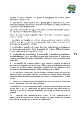 inserirem de forma voluntária nos planos microrregionais de resíduos sólidos
referidos no § 1o do art. 16;
II - implantarem a coleta seletiva com a participação de cooperativas ou outras
formas de associação de catadores de materiais reutilizáveis e recicláveis formadas
por pessoas físicas de baixa renda.
§ 2o Serão estabelecidas em regulamento normas complementares sobre o acesso
aos recursos da União na forma deste artigo.
Art. 19. O plano municipal de gestão integrada de resíduos sólidos tem o seguinte
conteúdo mínimo:
I - diagnóstico da situação dos resíduos sólidos gerados no respectivo território,
contendo a origem, o volume, a caracterização dos resíduos e as formas de
destinação e disposição final adotada;
II - identificação de áreas favoráveis para disposição final ambientalmente adequada
de rejeitos, observado o plano diretor de que trata o § 1o do art. 182 da Constituição
Federal e o zoneamento ambiental, se houver;
III - identificação das possibilidades de implantação de soluções consorciadas ou
compartilhadas com outros Municípios, considerando, nos critérios de economia de
escala, a proximidade dos locais estabelecidos e as formas de prevenção dos riscos
ambientais;
IV - identificação dos resíduos sólidos e dos geradores sujeitos ao plano de
gerenciamento específico nos termos do art. 20 ou a sistema de logística reversa na
forma do art. 33, observadas as disposições desta Lei e de seu regulamento, bem
como as normas estabelecidas pelos órgãos do Sisnama e do SNVS;
V - procedimentos operacionais e especificações mínimas a serem adotados nos
serviços públicos de limpeza urbana e de manejo de resíduos sólidos, incluída a
disposição final ambientalmente adequada dos rejeitos e observada a Lei nº 11.445,
de 2007;
VI - indicadores de desempenho operacional e ambiental dos serviços públicos de
limpeza urbana e de manejo de resíduos sólidos;
VII - regras para o transporte e outras etapas do gerenciamento de resíduos sólidos
de que trata o art. 20, observadas as normas estabelecidas pelos órgãos do
Sisnama e do SNVS e demais disposições pertinentes da legislação federal e
estadual;
VIII - definição das responsabilidades quanto à sua implementação e
operacionalização, incluídas as etapas do plano de gerenciamento de resíduos
sólidos a que se refere o art. 20 a cargo do poder público;

75

 