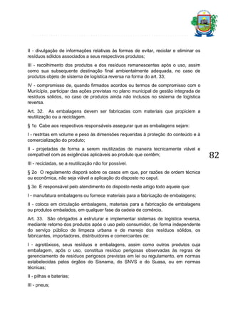 II - divulgação de informações relativas às formas de evitar, reciclar e eliminar os
resíduos sólidos associados a seus respectivos produtos;
III - recolhimento dos produtos e dos resíduos remanescentes após o uso, assim
como sua subsequente destinação final ambientalmente adequada, no caso de
produtos objeto de sistema de logística reversa na forma do art. 33;
IV - compromisso de, quando firmados acordos ou termos de compromisso com o
Município, participar das ações previstas no plano municipal de gestão integrada de
resíduos sólidos, no caso de produtos ainda não inclusos no sistema de logística
reversa.
Art. 32. As embalagens devem ser fabricadas com materiais que propiciem a
reutilização ou a reciclagem.
§ 1o Cabe aos respectivos responsáveis assegurar que as embalagens sejam:
I - restritas em volume e peso às dimensões requeridas à proteção do conteúdo e à
comercialização do produto;
II - projetadas de forma a serem reutilizadas de maneira tecnicamente viável e
compatível com as exigências aplicáveis ao produto que contêm;
III - recicladas, se a reutilização não for possível.
§ 2o O regulamento disporá sobre os casos em que, por razões de ordem técnica
ou econômica, não seja viável a aplicação do disposto no caput.
§ 3o É responsável pelo atendimento do disposto neste artigo todo aquele que:
I - manufatura embalagens ou fornece materiais para a fabricação de embalagens;
II - coloca em circulação embalagens, materiais para a fabricação de embalagens
ou produtos embalados, em qualquer fase da cadeia de comércio.
Art. 33. São obrigados a estruturar e implementar sistemas de logística reversa,
mediante retorno dos produtos após o uso pelo consumidor, de forma independente
do serviço público de limpeza urbana e de manejo dos resíduos sólidos, os
fabricantes, importadores, distribuidores e comerciantes de:
I - agrotóxicos, seus resíduos e embalagens, assim como outros produtos cuja
embalagem, após o uso, constitua resíduo perigosas observadas às regras de
gerenciamento de resíduos perigosos previstas em lei ou regulamento, em normas
estabelecidas pelos órgãos do Sisnama, do SNVS e do Suasa, ou em normas
técnicas;
II - pilhas e baterias;
III - pneus;

82

 