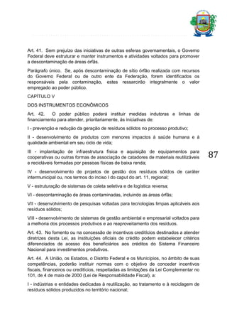 Art. 41. Sem prejuízo das iniciativas de outras esferas governamentais, o Governo
Federal deve estruturar e manter instrumentos e atividades voltados para promover
a descontaminação de áreas órfãs.
Parágrafo único. Se, após descontaminação de sítio órfão realizada com recursos
do Governo Federal ou de outro ente da Federação, forem identificados os
responsáveis pela contaminação, estes ressarcirão integralmente o valor
empregado ao poder público.
CAPÍTULO V
DOS INSTRUMENTOS ECONÔMICOS
Art. 42.
O poder público poderá instituir medidas indutoras e linhas de
financiamento para atender, prioritariamente, às iniciativas de:
I - prevenção e redução da geração de resíduos sólidos no processo produtivo;
II - desenvolvimento de produtos com menores impactos à saúde humana e à
qualidade ambiental em seu ciclo de vida;
III - implantação de infraestrutura física e aquisição de equipamentos para
cooperativas ou outras formas de associação de catadores de materiais reutilizáveis
e recicláveis formadas por pessoas físicas de baixa renda;
IV - desenvolvimento de projetos de gestão dos resíduos sólidos de caráter
intermunicipal ou, nos termos do inciso I do caput do art. 11, regional;
V - estruturação de sistemas de coleta seletiva e de logística reversa;
VI - descontaminação de áreas contaminadas, incluindo as áreas órfãs;
VII - desenvolvimento de pesquisas voltadas para tecnologias limpas aplicáveis aos
resíduos sólidos;
VIII - desenvolvimento de sistemas de gestão ambiental e empresarial voltados para
a melhoria dos processos produtivos e ao reaproveitamento dos resíduos.
Art. 43. No fomento ou na concessão de incentivos creditícios destinados a atender
diretrizes desta Lei, as instituições oficiais de crédito podem estabelecer critérios
diferenciados de acesso dos beneficiários aos créditos do Sistema Financeiro
Nacional para investimentos produtivos.
Art. 44. A União, os Estados, o Distrito Federal e os Municípios, no âmbito de suas
competências, poderão instituir normas com o objetivo de conceder incentivos
fiscais, financeiros ou creditícios, respeitadas as limitações da Lei Complementar no
101, de 4 de maio de 2000 (Lei de Responsabilidade Fiscal), a:
I - indústrias e entidades dedicadas à reutilização, ao tratamento e à reciclagem de
resíduos sólidos produzidos no território nacional;

87

 