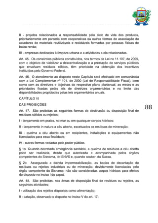 II - projetos relacionados à responsabilidade pelo ciclo de vida dos produtos,
prioritariamente em parceria com cooperativas ou outras formas de associação de
catadores de materiais reutilizáveis e recicláveis formadas por pessoas físicas de
baixa renda;
III - empresas dedicadas à limpeza urbana e a atividades a ela relacionadas.
Art. 45. Os consórcios públicos constituídos, nos termos da Lei no 11.107, de 2005,
com o objetivo de viabilizar a descentralização e a prestação de serviços públicos
que envolvam resíduos sólidos, têm prioridade na obtenção dos incentivos
instituídos pelo Governo Federal.
Art. 46. O atendimento ao disposto neste Capítulo será efetivado em consonância
com a Lei Complementar nº 101, de 2000 (Lei de Responsabilidade Fiscal), bem
como com as diretrizes e objetivos do respectivo plano plurianual, as metas e as
prioridades fixadas pelas leis de diretrizes orçamentárias e no limite das
disponibilidades propiciadas pelas leis orçamentárias anuais.
CAPÍTULO VI
DAS PROIBIÇÕES
Art. 47. São proibidas as seguintes formas de destinação ou disposição final de
resíduos sólidos ou rejeitos:
I - lançamento em praias, no mar ou em quaisquer corpos hídricos;
II - lançamento in natura a céu aberto, excetuados os resíduos de mineração;
III - queima a céu aberto ou em recipientes, instalações e equipamentos não
licenciados para essa finalidade;
IV - outras formas vedadas pelo poder público.
§ 1o Quando decretada emergência sanitária, a queima de resíduos a céu aberto
pode ser realizada, desde que autorizada e acompanhada pelos órgãos
competentes do Sisnama, do SNVS e, quando couber, do Suasa.
§ 2o Assegurada a devida impermeabilização, as bacias de decantação de
resíduos ou rejeitos industriais ou de mineração, devidamente licenciadas pelo
órgão competente do Sisnama, não são consideradas corpos hídricos para efeitos
do disposto no inciso I do caput.
Art. 48. São proibidas, nas áreas de disposição final de resíduos ou rejeitos, as
seguintes atividades:
I - utilização dos rejeitos dispostos como alimentação;
II - catação, observado o disposto no inciso V do art. 17;

88

 