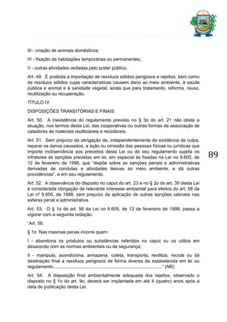 III - criação de animais domésticos;
IV - fixação de habitações temporárias ou permanentes;
V - outras atividades vedadas pelo poder público.
Art. 49. É proibida a importação de resíduos sólidos perigosos e rejeitos, bem como
de resíduos sólidos cujas características causem dano ao meio ambiente, à saúde
pública e animal e à sanidade vegetal, ainda que para tratamento, reforma, reuso,
reutilização ou recuperação.
TÍTULO IV
DISPOSIÇÕES TRANSITÓRIAS E FINAIS
Art. 50. A inexistência do regulamento previsto no § 3o do art. 21 não obsta a
atuação, nos termos desta Lei, das cooperativas ou outras formas de associação de
catadores de materiais reutilizáveis e recicláveis.
Art. 51. Sem prejuízo da obrigação de, independentemente da existência de culpa,
reparar os danos causados, a ação ou omissão das pessoas físicas ou jurídicas que
importe inobservância aos preceitos desta Lei ou de seu regulamento sujeita os
infratores às sanções previstas em lei, em especial às fixadas na Lei no 9.605, de
12 de fevereiro de 1998, que “dispõe sobre as sanções penais e administrativas
derivadas de condutas e atividades lesivas ao meio ambiente, e dá outras
providências”, e em seu regulamento.
Art. 52. A observância do disposto no caput do art. 23 e no § 2o do art. 39 desta Lei
é considerada obrigação de relevante interesse ambiental para efeitos do art. 68 da
Lei nº 9.605, de 1998, sem prejuízo da aplicação de outras sanções cabíveis nas
esferas penal e administrativa.
Art. 53. O § 1o do art. 56 da Lei no 9.605, de 12 de fevereiro de 1998, passa a
vigorar com a seguinte redação:
“Art. 56.
§ 1o Nas mesmas penas incorre quem:
I - abandona os produtos ou substâncias referidos no caput ou os utiliza em
desacordo com as normas ambientais ou de segurança;
II - manipula, acondiciona, armazena, coleta, transporta, reutiliza, recicla ou dá
destinação final a resíduos perigosos de forma diversa da estabelecida em lei ou
regulamento......................................................................................” (NR)
Art. 54. A disposição final ambientalmente adequada dos rejeitos, observado o
disposto no § 1o do art. 9o, deverá ser implantada em até 4 (quatro) anos após a
data de publicação desta Lei.

89

 