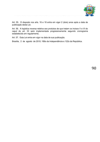 Art. 55. O disposto nos arts. 16 e 18 entra em vigor 2 (dois) anos após a data de
publicação desta Lei.
Art. 56. A logística reversa relativa aos produtos de que tratam os incisos V e VI do
caput do art. 33 será implementada progressivamente segundo cronograma
estabelecido em regulamento.
Art. 57. Esta Lei entra em vigor na data de sua publicação.
Brasília, 2 de agosto de 2010; 189o da Independência e 122o da República.

90

 