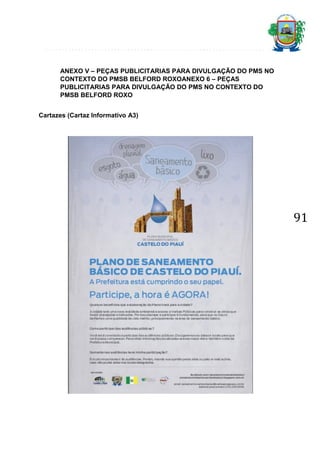 ANEXO V – PEÇAS PUBLICITARIAS PARA DIVULGAÇÃO DO PMS NO
CONTEXTO DO PMSB BELFORD ROXOANEXO 6 – PEÇAS
PUBLICITARIAS PARA DIVULGAÇÃO DO PMS NO CONTEXTO DO
PMSB BELFORD ROXO
Cartazes (Cartaz Informativo A3)

91

 
