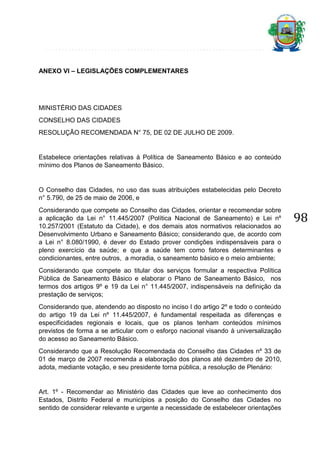 ANEXO VI – LEGISLAÇÕES COMPLEMENTARES

MINISTÉRIO DAS CIDADES
CONSELHO DAS CIDADES
RESOLUÇÃO RECOMENDADA N° 75, DE 02 DE JULHO DE 2009.

Estabelece orientações relativas à Política de Saneamento Básico e ao conteúdo
mínimo dos Planos de Saneamento Básico.

O Conselho das Cidades, no uso das suas atribuições estabelecidas pelo Decreto
n° 5.790, de 25 de maio de 2006, e
Considerando que compete ao Conselho das Cidades, orientar e recomendar sobre
a aplicação da Lei n° 11.445/2007 (Política Nacional de Saneamento) e Lei nº
10.257/2001 (Estatuto da Cidade), e dos demais atos normativos relacionados ao
Desenvolvimento Urbano e Saneamento Básico; considerando que, de acordo com
a Lei n° 8.080/1990, é dever do Estado prover condições indispensáveis para o
pleno exercício da saúde; e que a saúde tem como fatores determinantes e
condicionantes, entre outros, a moradia, o saneamento básico e o meio ambiente;
Considerando que compete ao titular dos serviços formular a respectiva Política
Pública de Saneamento Básico e elaborar o Plano de Saneamento Básico, nos
termos dos artigos 9º e 19 da Lei n° 11.445/2007, indispensáveis na definição da
prestação de serviços;
Considerando que, atendendo ao disposto no inciso I do artigo 2º e todo o conteúdo
do artigo 19 da Lei nº 11.445/2007, é fundamental respeitada as diferenças e
especificidades regionais e locais, que os planos tenham conteúdos mínimos
previstos de forma a se articular com o esforço nacional visando à universalização
do acesso ao Saneamento Básico.
Considerando que a Resolução Recomendada do Conselho das Cidades nº 33 de
01 de março de 2007 recomenda a elaboração dos planos até dezembro de 2010,
adota, mediante votação, e seu presidente torna pública, a resolução de Plenário:

Art. 1º - Recomendar ao Ministério das Cidades que leve ao conhecimento dos
Estados, Distrito Federal e municípios a posição do Conselho das Cidades no
sentido de considerar relevante e urgente a necessidade de estabelecer orientações

98

 
