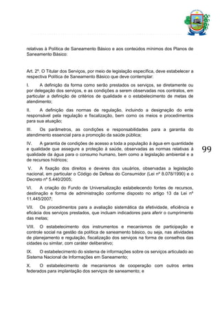 relativas à Política de Saneamento Básico e aos conteúdos mínimos dos Planos de
Saneamento Básico:

Art. 2º. O Titular dos Serviços, por meio de legislação específica, deve estabelecer a
respectiva Política de Saneamento Básico que deve contemplar:
I.
A definição da forma como serão prestados os serviços, se diretamente ou
por delegação dos serviços, e as condições a serem observadas nos contratos, em
particular a definição de critérios de qualidade e o estabelecimento de metas de
atendimento;
II.
A definição das normas de regulação, incluindo a designação do ente
responsável pela regulação e fiscalização, bem como os meios e procedimentos
para sua atuação;
III.
Os parâmetros, as condições e responsabilidades para a garantia do
atendimento essencial para a promoção da saúde pública;
IV.
A garantia de condições de acesso a toda a população à água em quantidade
e qualidade que assegure a proteção à saúde, observadas as normas relativas à
qualidade da água para o consumo humano, bem como a legislação ambiental e a
de recursos hídricos;
V.
A fixação dos direitos e deveres dos usuários, observadas a legislação
nacional, em particular o Código de Defesa do Consumidor (Lei nº 8.078/1990) e o
Decreto nº 5.440/2005;
VI.
A criação do Fundo de Universalização estabelecendo fontes de recursos,
destinação e forma de administração conforme disposto no artigo 13 da Lei nº
11.445/2007;
VII. Os procedimentos para a avaliação sistemática da efetividade, eficiência e
eficácia dos serviços prestados, que incluam indicadores para aferir o cumprimento
das metas;
VIII. O estabelecimento dos instrumentos e mecanismos de participação e
controle social na gestão da política de saneamento básico, ou seja, nas atividades
de planejamento e regulação, fiscalização dos serviços na forma de conselhos das
cidades ou similar, com caráter deliberativo;
IX.
O estabelecimento do sistema de informações sobre os serviços articulado ao
Sistema Nacional de Informações em Saneamento;
X.
O estabelecimento de mecanismos de cooperação com outros entes
federados para implantação dos serviços de saneamento; e

99

 