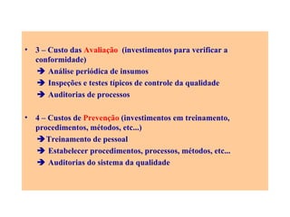 3 – Custo das   Avaliação  (investimentos para verificar a conformidade)    Análise periódica de insumos    Inspeções e testes típicos de controle da qualidade    Auditorias de processos 4 – Custos de  Prevenção  (investimentos em treinamento, procedimentos, métodos, etc...)  Treinamento de pessoal    Estabelecer procedimentos, processos, métodos, etc...    Auditorias do sistema da qualidade 