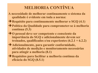 MELHORIA CONTÍNUA A necessidade de melhorar continuamente o sistema da qualidade é evidente em toda a norma: Requisito para continuamente melhorar o SGQ (4.1) Política da Qualidade para comprometer-se à melhoria contínua (5.3) O pessoal deve ser competente e consciente da importância do SGQ e adicionalmente devem ser treinados, qualificados e/ou experientes (6.2.1 + 6.2.2) Adicionalmente, para garantir conformidade, atividades de medição e monitoramento necessárias para atingir a melhoria (8.1) Requisitos para facilitar a melhoria contínua da eficácia do SGQ (8.5.1) 
