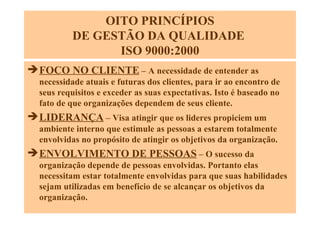 OITO PRINCÍPIOS DE GESTÃO DA QUALIDADE  ISO 9000:2000 FOCO NO CLIENTE  – A necessidade de entender as necessidade atuais e futuras dos clientes, para ir ao encontro de seus requisitos e exceder as suas expectativas. Isto é baseado no fato de que organizações dependem de seus cliente. LIDERANÇA  – Visa atingir que os lideres propiciem um ambiente interno que estimule as pessoas a estarem totalmente envolvidas no propósito de atingir os objetivos da organização.  ENVOLVIMENTO DE PESSOAS  – O sucesso da organização depende de pessoas envolvidas. Portanto elas necessitam estar totalmente envolvidas para que suas habilidades sejam utilizadas em benefício de se alcançar os objetivos da organização. 