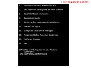 Pré Requisitos Básicos  Comprometimento da Alta Administração Alta visibilidade do Programa, em todos os Níveis Envolvimento dos Funcionários Educação constante Predisposição a mudanças culturais drásticas Trabalho em Equipe Geração de Entusiasmo & Motivação Responsabilidade e Autoridade dos Líderes Paciência e Disciplina Foco SEM ESTES 10 PRÉ REQUISITOS, SEU PROJETO CERTAMENTE NÃO ACONTECERÁ COM SUCESSO. 