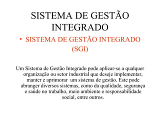 SISTEMA DE GESTÃO INTEGRADO SISTEMA DE GESTÃO INTEGRADO (SGI) Um Sistema de Gestão Integrado pode aplicar-se a qualquer organização ou setor industrial que deseje implementar, manter e aprimorar  um sistema de gestão. Este pode abranger diversos sistemas, como da qualidade, segurança e saúde no trabalho, meio ambiente e responsabilidade social, entre outros. 