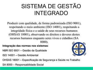 Produzir com qualidade, de forma padronizada (ISO 9001), respeitando o meio ambiente (ISO 14001), respeitando a integridade física e a saúde de seus recursos humanos (OHSAS 18001), observando os direitos e deveres destes recursos humanos enquanto seres vivos e cidadãos (SA 8000). Integração das normas nos sistemas : NBR ISO 9001 – Gestão da Qualidade ISO 14001 – Gestão Ambiental OHSAS 18001 – Especificação de Segurança e Saúde no Trabalho SA 8000 – Responsabilidade Social SISTEMA DE GESTÃO INTEGRADO 