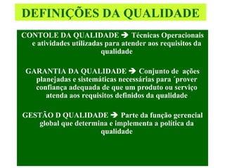 DEFINIÇÕES DA QUALIDADE CONTOLE DA QUALIDADE    Técnicas Operacionais e atividades utilizadas para atender aos requisitos da qualidade GARANTIA DA QUALIDADE    Conjunto de  ações planejadas e sistemáticas necessárias para ´prover confiança adequada de que um produto ou serviço atenda aos requisitos definidos da qualidade GESTÃO D QUALIDADE    Parte da função gerencial global que determina e implementa a política da qualidade 