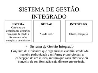 Sistema de Gestão Integrado Conjunto de atividades que organizadas e administradas de maneira padronizada e uniforme proporcionam a concepção de um inteiro, mesmo que cada atividade ou conceito de sua formação seja diverso em essência. SISTEMA DE GESTÃO INTEGRADO SISTEMA Conjunto ou combinação de partes ou coisas de modo a formar um todo complexo ou unitário GESTÃO Ato de Gerir INTEGRADO Inteiro, completo 