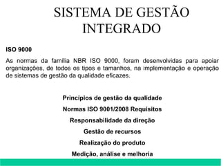 SISTEMA DE GESTÃO INTEGRADO ISO 9000 As normas da família NBR ISO 9000, foram desenvolvidas para apoiar organizações, de todos os tipos e tamanhos, na implementação e operação de sistemas de gestão da qualidade eficazes. Princípios de gestão da qualidade Normas ISO 9001/2008 Requisitos Responsabilidade da direção Gestão de recursos Realização do produto Medição, análise e melhoria   