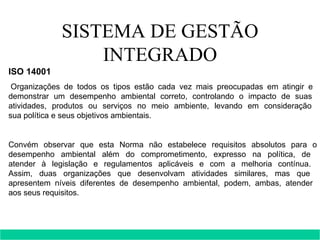 SISTEMA DE GESTÃO INTEGRADO ISO 14001   Organizações de todos os tipos estão cada vez mais preocupadas em atingir e  demonstrar um desempenho ambiental correto, controlando o impacto de suas  atividades, produtos ou serviços no meio ambiente, levando em consideração  sua política e seus objetivos ambientais.  Convém observar que esta Norma não estabelece requisitos absolutos para o desempenho ambiental além do comprometimento, expresso na política, de  atender à legislação e regulamentos aplicáveis e com a melhoria contínua.  Assim, duas organizações que desenvolvam atividades similares, mas que  apresentem níveis diferentes de desempenho ambiental, podem, ambas, atender  aos seus requisitos.         