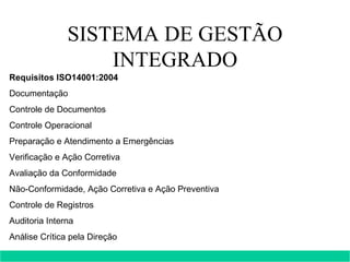 SISTEMA DE GESTÃO INTEGRADO Requisitos ISO14001:2004 Documentação  Controle de Documentos  Controle Operacional  Preparação e Atendimento a Emergências  Verificação e Ação Corretiva Avaliação da Conformidade  Não-Conformidade, Ação Corretiva e Ação Preventiva  Controle de Registros  Auditoria Interna  Análise Crítica pela Direção      
