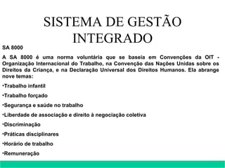 SISTEMA DE GESTÃO INTEGRADO SA 8000 A SA 8000 é uma norma voluntária que se baseia em Convenções da OIT - Organização Internacional do Trabalho, na Convenção das Nações Unidas sobre os Direitos da Criança, e na Declaração Universal dos Direitos Humanos. Ela abrange nove temas: Trabalho infantil  Trabalho forçado  Segurança e saúde no trabalho  Liberdade de associação e direito à negociação coletiva  Discriminação  Práticas disciplinares  Horário de trabalho  Remuneração  Sistemas de gestão.  