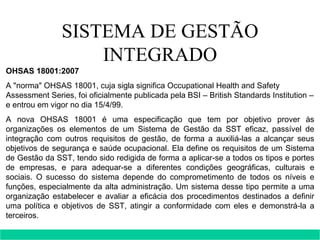 SISTEMA DE GESTÃO INTEGRADO OHSAS 18001:2007 A "norma" OHSAS 18001, cuja sigla significa Occupational Health and Safety Assessment Series, foi oficialmente publicada pela BSI – British Standards Institution – e entrou em vigor no dia 15/4/99. A nova OHSAS 18001 é uma especificação que tem por objetivo prover às organizações os elementos de um Sistema de Gestão da SST eficaz, passível de integração com outros requisitos de gestão, de forma a auxiliá-las a alcançar seus objetivos de segurança e saúde ocupacional. Ela define os requisitos de um Sistema de Gestão da SST, tendo sido redigida de forma a aplicar-se a todos os tipos e portes de empresas, e para adequar-se a diferentes condições geográficas, culturais e sociais. O sucesso do sistema depende do comprometimento de todos os níveis e funções, especialmente da alta administração. Um sistema desse tipo permite a uma organização estabelecer e avaliar a eficácia dos procedimentos destinados a definir uma política e objetivos de SST, atingir a conformidade com eles e demonstrá-la a terceiros. 