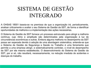 SISTEMA DE GESTÃO INTEGRADO A OHSAS 18001 baseia-se na premissa de que a organização irá, periodicamente, analisar criticamente e avaliar o seu Sistema de Gestão da SST, de forma a identificar oportunidades de melhoria e a implementação das ações necessárias. O Sistema de Gestão da SST fornece um processo estruturado para atingir a melhoria contínua, cujo ritmo e amplitude são determinados pela organização à luz de circunstâncias econômicas e outras. Embora alguma melhoria no desempenho da SST possa ser esperada devido à adoção de uma abordagem sistemática, entende-se que o Sistema de Gestão da Segurança e Saúde no Trabalho é uma ferramenta que permite a uma empresa atingir, e sistematicamente controlar, o nível do desempenho da SST por ela mesma estabelecido. O desenvolvimento do Sistema de Gestão da SST, por si só, não resultará, necessariamente, na redução imediata de acidentes e doenças do trabalho. 