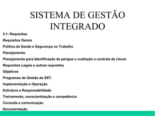 SISTEMA DE GESTÃO INTEGRADO 5.1- Requisitos  Requisitos Gerais Política de Saúde e Segurança no Trabalho Planejamento Planejamento para Identificação de perigos e avaliação e controle de riscos Requisitos Legais e outros requisitos Objetivos Programas de Gestão da SST. Implementação e Operação Estrutura e Responsabilidade Treinamento, conscientização e competência Consulta e comunicação Documentação  Controle de Documentos e Dados 