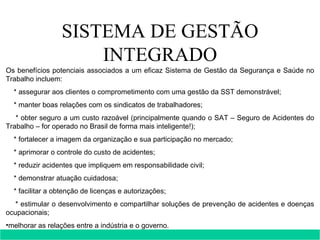 SISTEMA DE GESTÃO INTEGRADO Os benefícios potenciais associados a um eficaz Sistema de Gestão da Segurança e Saúde no Trabalho incluem: * assegurar aos clientes o comprometimento com uma gestão da SST demonstrável; * manter boas relações com os sindicatos de trabalhadores; * obter seguro a um custo razoável (principalmente quando o SAT – Seguro de Acidentes do Trabalho – for operado no Brasil de forma mais inteligente!); * fortalecer a imagem da organização e sua participação no mercado; * aprimorar o controle do custo de acidentes; * reduzir acidentes que impliquem em responsabilidade civil; * demonstrar atuação cuidadosa; * facilitar a obtenção de licenças e autorizações; * estimular o desenvolvimento e compartilhar soluções de prevenção de acidentes e doenças ocupacionais; melhorar as relações entre a indústria e o governo.    