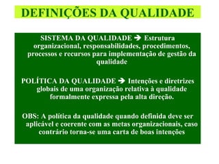 SISTEMA DA QUALIDADE    Estrutura organizacional, responsabilidades, procedimentos, processos e recursos para implementação de gestão da qualidade POLÍTICA DA QUALIDADE    Intenções e diretrizes globais de uma organização relativa à qualidade formalmente expressa pela alta direção. OBS: A política da qualidade quando definida deve ser aplicável e coerente com as metas organizacionais, caso contrário torna-se uma carta de boas intenções DEFINIÇÕES DA QUALIDADE 