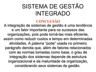 SISTEMA DE GESTÃO INTEGRADO A integração de sistemas de gestão é uma tendência e um fator importante para os sucessos das organizações, pois pode torná-las mais eficiente, assim como reduzir custos e tempo em determinadas atividades. A palavra “pode” usada no primeiro parágrafo denota que, além de fatores relacionados com as normas tomadas como base, o grau de integração dos sistemas depende de estrutura organizacional e da maturidade da organização, considerando seus sistemas de gestão.   CONCLUSÃO 