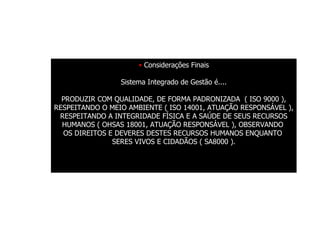 Considerações Finais Sistema Integrado de Gestão é.... PRODUZIR COM QUALIDADE, DE FORMA PADRONIZADA  ( ISO 9000 ), RESPEITANDO O MEIO AMBIENTE ( ISO 14001, ATUAÇÃO RESPONSÁVEL ), RESPEITANDO A INTEGRIDADE FÍSICA E A SAÚDE DE SEUS RECURSOS HUMANOS ( OHSAS 18001, ATUAÇÃO RESPONSÁVEL ), OBSERVANDO  OS DIREITOS E DEVERES DESTES RECURSOS HUMANOS ENQUANTO  SERES VIVOS E CIDADÃOS ( SA8000 ). 