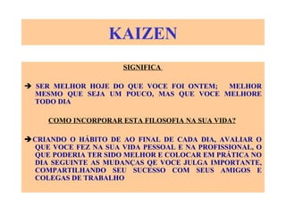 KAIZEN SIGNIFICA     SER MELHOR HOJE DO QUE VOCE FOI ONTEM;  MELHOR MESMO QUE SEJA UM POUCO, MAS QUE VOCE MELHORE TODO DIA COMO INCORPORAR ESTA FILOSOFIA NA SUA VIDA?    CRIANDO O HÁBITO DE AO FINAL DE CADA DIA, AVALIAR O QUE VOCE FEZ NA SUA VIDA PESSOAL E NA PROFISSIONAL, O QUE PODERIA TER SIDO MELHOR E COLOCAR EM PRÁTICA NO DIA SEGUINTE AS MUDANÇAS QE VOCE JULGA IMPORTANTE, COMPARTILHANDO SEU SUCESSO COM SEUS AMIGOS E COLEGAS DE TRABALHO 