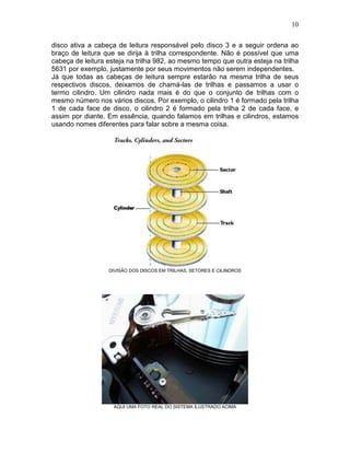 10
disco ativa a cabeça de leitura responsável pelo disco 3 e a seguir ordena ao
braço de leitura que se dirija à trilha correspondente. Não é possível que uma
cabeça de leitura esteja na trilha 982, ao mesmo tempo que outra esteja na trilha
5631 por exemplo, justamente por seus movimentos não serem independentes.
Já que todas as cabeças de leitura sempre estarão na mesma trilha de seus
respectivos discos, deixamos de chamá-las de trilhas e passamos a usar o
termo cilindro. Um cilindro nada mais é do que o conjunto de trilhas com o
mesmo número nos vários discos. Por exemplo, o cilindro 1 é formado pela trilha
1 de cada face de disco, o cilindro 2 é formado pela trilha 2 de cada face, e
assim por diante. Em essência, quando falamos em trilhas e cilindros, estamos
usando nomes diferentes para falar sobre a mesma coisa.
DIVISÃO DOS DISCOS EM TRILHAS, SETORES E CILINDROS
AQUI UMA FOTO REAL DO SISTEMA ILUSTRADO ACIMA
 
