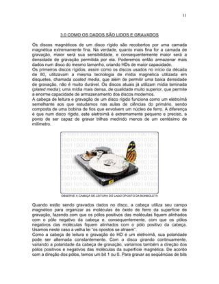 11
3.0 COMO OS DADOS SÃO LIDOS E GRAVADOS
Os discos magnéticos de um disco rígido são recobertos por uma camada
magnética extremamente fina. Na verdade, quanto mais fina for a camada de
gravação, maior será sua sensibilidade, e consequentemente maior será a
densidade de gravação permitida por ela. Poderemos então armazenar mais
dados num disco do mesmo tamanho, criando HDs de maior capacidade.
Os primeiros discos rígidos, assim como os discos usados no início da década
de 80, utilizavam a mesma tecnologia de mídia magnética utilizada em
disquetes, chamada coated media, que além de permitir uma baixa densidade
de gravação, não é muito durável. Os discos atuais já utilizam mídia laminada
(plated media); uma mídia mais densa, de qualidade muito superior, que permite
a enorme capacidade de armazenamento dos discos modernos.
A cabeça de leitura e gravação de um disco rígido funciona como um eletroímã
semelhante aos que estudamos nas aulas de ciências do primário, sendo
composta de uma bobina de fios que envolvem um núcleo de ferro. A diferença
é que num disco rígido, este eletroímã é extremamente pequeno e preciso, a
ponto de ser capaz de gravar trilhas medindo menos de um centésimo de
milímetro.
OBSERVE A CABEÇA DE LEITURA DO LADO OPOSTO DA BORBOLETA
Quando estão sendo gravados dados no disco, a cabeça utiliza seu campo
magnético para organizar as moléculas de óxido de ferro da superfície de
gravação, fazendo com que os pólos positivos das moléculas fiquem alinhados
com o pólo negativo da cabeça e, consequentemente, com que os pólos
negativos das moléculas fiquem alinhados com o pólo positivo da cabeça.
Usamos neste caso a velha lei “os opostos se atraem”.
Como a cabeça de leitura e gravação do HD é um eletroímã, sua polaridade
pode ser alternada constantemente. Com o disco girando continuamente,
variando a polaridade da cabeça de gravação, variamos também a direção dos
pólos positivos e negativos das moléculas da superfície magnética. De acordo
com a direção dos pólos, temos um bit 1 ou 0. Para gravar as seqüências de bits
 