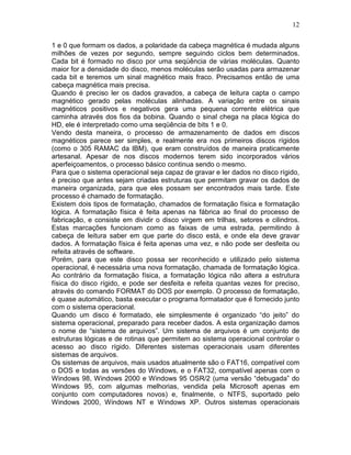 12
1 e 0 que formam os dados, a polaridade da cabeça magnética é mudada alguns
milhões de vezes por segundo, sempre seguindo ciclos bem determinados.
Cada bit é formado no disco por uma seqüência de várias moléculas. Quanto
maior for a densidade do disco, menos moléculas serão usadas para armazenar
cada bit e teremos um sinal magnético mais fraco. Precisamos então de uma
cabeça magnética mais precisa.
Quando é preciso ler os dados gravados, a cabeça de leitura capta o campo
magnético gerado pelas moléculas alinhadas. A variação entre os sinais
magnéticos positivos e negativos gera uma pequena corrente elétrica que
caminha através dos fios da bobina. Quando o sinal chega na placa lógica do
HD, ele é interpretado como uma seqüência de bits 1 e 0.
Vendo desta maneira, o processo de armazenamento de dados em discos
magnéticos parece ser simples, e realmente era nos primeiros discos rígidos
(como o 305 RAMAC da IBM), que eram construídos de maneira praticamente
artesanal. Apesar de nos discos modernos terem sido incorporados vários
aperfeiçoamentos, o processo básico continua sendo o mesmo.
Para que o sistema operacional seja capaz de gravar e ler dados no disco rígido,
é preciso que antes sejam criadas estruturas que permitam gravar os dados de
maneira organizada, para que eles possam ser encontrados mais tarde. Este
processo é chamado de formatação.
Existem dois tipos de formatação, chamados de formatação física e formatação
lógica. A formatação física é feita apenas na fábrica ao final do processo de
fabricação, e consiste em dividir o disco virgem em trilhas, setores e cilindros.
Estas marcações funcionam como as faixas de uma estrada, permitindo à
cabeça de leitura saber em que parte do disco está, e onde ela deve gravar
dados. A formatação física é feita apenas uma vez, e não pode ser desfeita ou
refeita através de software.
Porém, para que este disco possa ser reconhecido e utilizado pelo sistema
operacional, é necessária uma nova formatação, chamada de formatação lógica.
Ao contrário da formatação física, a formatação lógica não altera a estrutura
física do disco rígido, e pode ser desfeita e refeita quantas vezes for preciso,
através do comando FORMAT do DOS por exemplo. O processo de formatação,
é quase automático, basta executar o programa formatador que é fornecido junto
com o sistema operacional.
Quando um disco é formatado, ele simplesmente é organizado “do jeito” do
sistema operacional, preparado para receber dados. A esta organização damos
o nome de “sistema de arquivos”. Um sistema de arquivos é um conjunto de
estruturas lógicas e de rotinas que permitem ao sistema operacional controlar o
acesso ao disco rígido. Diferentes sistemas operacionais usam diferentes
sistemas de arquivos.
Os sistemas de arquivos, mais usados atualmente são o FAT16, compatível com
o DOS e todas as versões do Windows, e o FAT32, compatível apenas com o
Windows 98, Windows 2000 e Windows 95 OSR/2 (uma versão “debugada” do
Windows 95, com algumas melhorias, vendida pela Microsoft apenas em
conjunto com computadores novos) e, finalmente, o NTFS, suportado pelo
Windows 2000, Windows NT e Windows XP. Outros sistemas operacionais
 