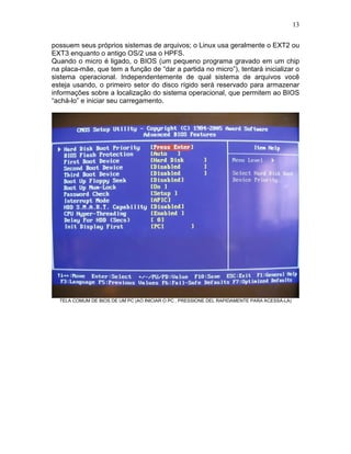 13
possuem seus próprios sistemas de arquivos; o Linux usa geralmente o EXT2 ou
EXT3 enquanto o antigo OS/2 usa o HPFS.
Quando o micro é ligado, o BIOS (um pequeno programa gravado em um chip
na placa-mãe, que tem a função de “dar a partida no micro”), tentará inicializar o
sistema operacional. Independentemente de qual sistema de arquivos você
esteja usando, o primeiro setor do disco rígido será reservado para armazenar
informações sobre a localização do sistema operacional, que permitem ao BIOS
“achá-lo” e iniciar seu carregamento.
TELA COMUM DE BIOS DE UM PC (AO INICIAR O PC , PRESSIONE DEL RAPIDAMENTE PARA ACESSÁ-LA)
 