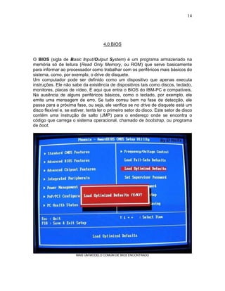14
4.0 BIOS
O BIOS (sigla de Basic Input/Output System) é um programa armazenado na
memória só de leitura (Read Only Memory, ou ROM) que serve basicamente
para informar ao processador como trabalhar com os periféricos mais básicos do
sistema, como, por exemplo, o drive de disquete.
Um computador pode ser definido como um dispositivo que apenas executa
instruções. Ele não sabe da existência de dispositivos tais como discos, teclado,
monitores, placas de vídeo. É aqui que entra o BIOS do IBM-PC e compatíveis.
Na ausência de alguns periféricos básicos, como o teclado, por exemplo, ele
emite uma mensagem de erro. Se tudo correu bem na fase de detecção, ele
passa para a próxima fase, ou seja, ele verifica se no drive de disquete está um
disco flexível e, se estiver, tenta ler o primeiro setor do disco. Este setor de disco
contém uma instrução de salto (JMP) para o endereço onde se encontra o
código que carrega o sistema operacional, chamado de bootstrap, ou programa
de boot.
MAIS UM MODELO COMUM DE BIOS ENCONTRADO
 