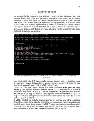 16
5.0 SETOR DE BOOT
No setor de boot é registrado qual sistema operacional está instalado, com qual
sistema de arquivos o disco foi formatado e quais arquivos devem ser lidos para
inicializar o micro. Um setor é a menor divisão física do disco, e possui sempre
512 bytes. Um cluster (também chamado de agrupamento) é a menor parte
reconhecida pelo sistema operacional, e pode ser formado por vários setores.
Um arquivo com um número de bytes maior que o tamanho do cluster, ao ser
gravado no disco, é distribuído em vários clusters. Porém um cluster não pode
pertencer a mais de um arquivo.
COMANDO DO WINDOWS XP (fixboot), QUE PODE RESOLVER MUITOS PROBLEMAS DE SETORES DE BOOT
DEFEITUOSOS
Um único setor de 512 bytes pode parecer pouco, mas é suficiente para
armazenar o registro de boot devido ao seu pequeno tamanho. O setor de boot
também é conhecido como “trilha MBR”, “trilha 0”, etc.
Como dito, no disco rígido existe um setor chamado MBR (Master Boot
Record), que significa “Registro de Boot Mestre”, onde é encontrada a tabela de
partição do disco que dará boot. O MBR é lido pelo BIOS, que interpreta a tabela
de partição e em seguida carrega um programa chamado “bootstrap”, que é o
responsável pelo carregamento do Sistema Operacional, no setor de boot da
partição que dará o boot.
O MBR e a tabela de partição ocupam apenas um setor de uma trilha, o restante
dos setores desta trilha não são ocupados, permanecendo vazios e inutilizáveis,
servindo como área de proteção do MBR. É nesta mesma área que alguns vírus
(vírus de boot) se alojam.Disquetes, Zip-disks e CD-ROMs não possuem MBR
nem tabela de partição. Estes são exclusivos dos discos rígidos.
 