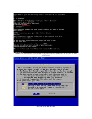 17
COMANDO DO WINDOWS XP ( fixmbr ), QUE PODE RESOLVER MUITOS PROBLEMAS DE SETORES DE BOOT
DEFEITUOSOS
INSTALAÇÃO DE MBR NO LINUX
 